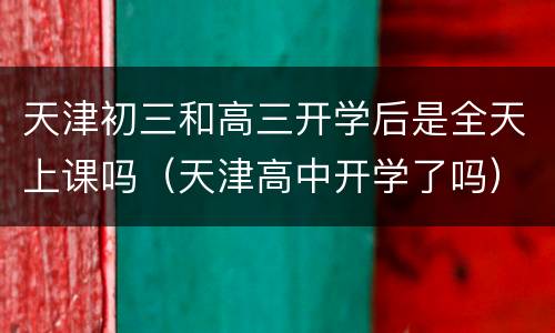 天津初三和高三开学后是全天上课吗（天津高中开学了吗）