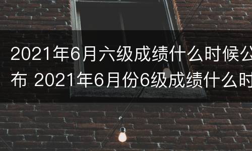 2021年6月六级成绩什么时候公布 2021年6月份6级成绩什么时候出