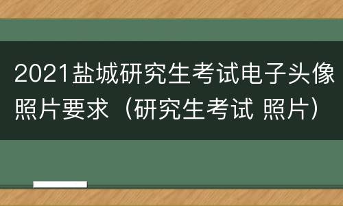 2021盐城研究生考试电子头像照片要求（研究生考试 照片）