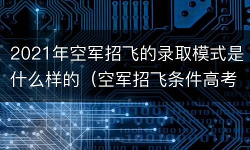 2021年空军招飞的录取模式是什么样的（空军招飞条件高考成绩）