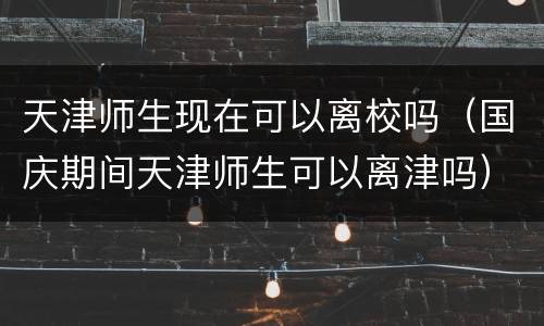 天津师生现在可以离校吗（国庆期间天津师生可以离津吗）