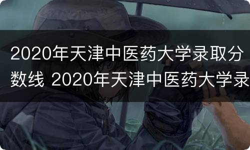 2020年天津中医药大学录取分数线 2020年天津中医药大学录取分数线是多少