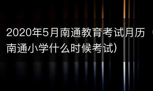 2020年5月南通教育考试月历（南通小学什么时候考试）