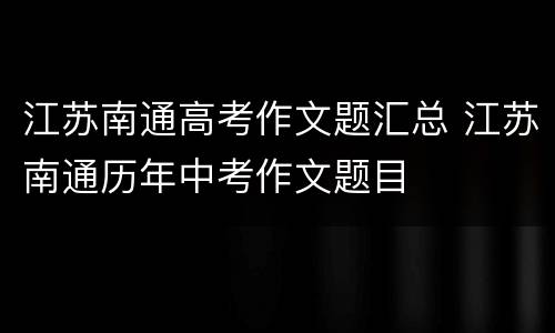 江苏南通高考作文题汇总 江苏南通历年中考作文题目