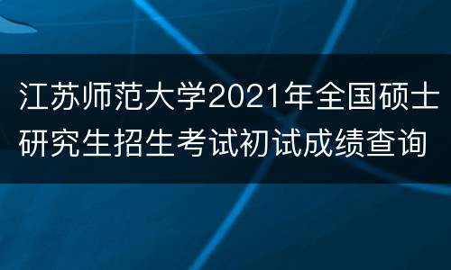 江苏师范大学2021年全国硕士研究生招生考试初试成绩查询公告