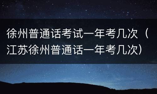 徐州普通话考试一年考几次（江苏徐州普通话一年考几次）