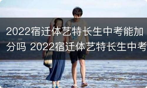 2022宿迁体艺特长生中考能加分吗 2022宿迁体艺特长生中考能加分吗高中