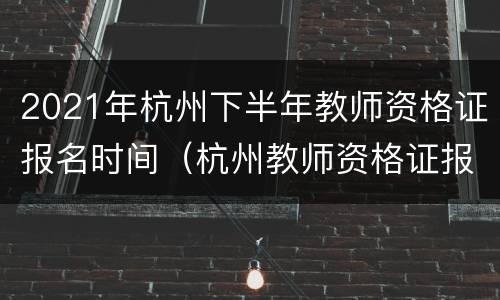 2021年杭州下半年教师资格证报名时间（杭州教师资格证报名时间2020年下半年）