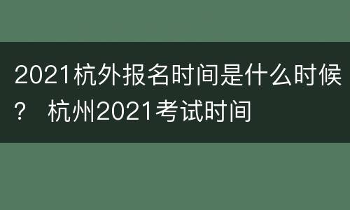 2021杭外报名时间是什么时候？ 杭州2021考试时间