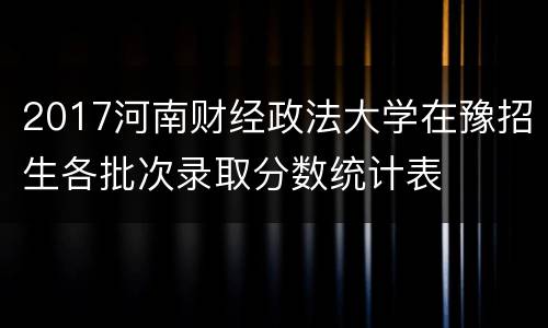 2017河南财经政法大学在豫招生各批次录取分数统计表