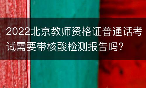 2022北京教师资格证普通话考试需要带核酸检测报告吗?