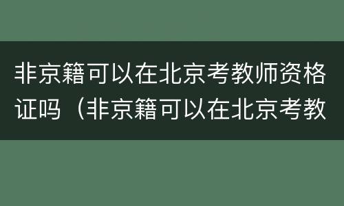 非京籍可以在北京考教师资格证吗（非京籍可以在北京考教师资格证吗初中）