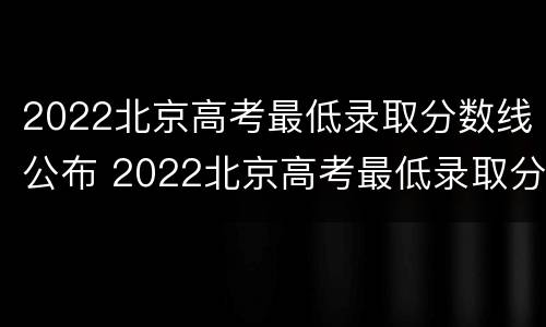 2022北京高考最低录取分数线公布 2022北京高考最低录取分数线公布吗