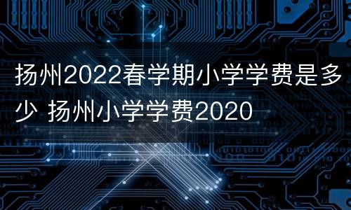 扬州2022春学期小学学费是多少 扬州小学学费2020