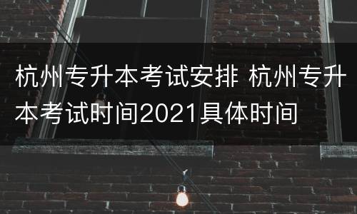 杭州专升本考试安排 杭州专升本考试时间2021具体时间