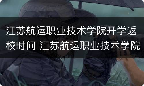 江苏航运职业技术学院开学返校时间 江苏航运职业技术学院2021开学时间