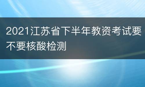 2021江苏省下半年教资考试要不要核酸检测