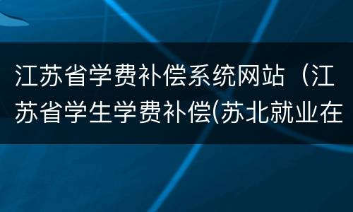 江苏省学费补偿系统网站（江苏省学生学费补偿(苏北就业在线申请）