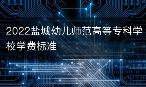 2022盐城幼儿师范高等专科学校学费标准