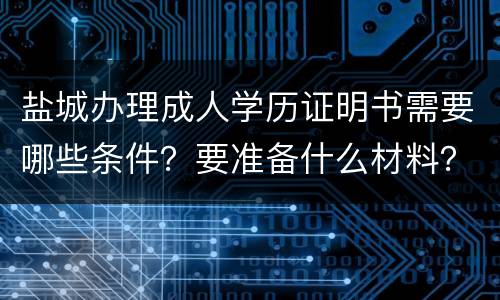 盐城办理成人学历证明书需要哪些条件？要准备什么材料？