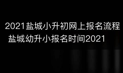 2021盐城小升初网上报名流程 盐城幼升小报名时间2021