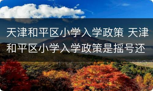 天津和平区小学入学政策 天津和平区小学入学政策是摇号还是划片就近入学