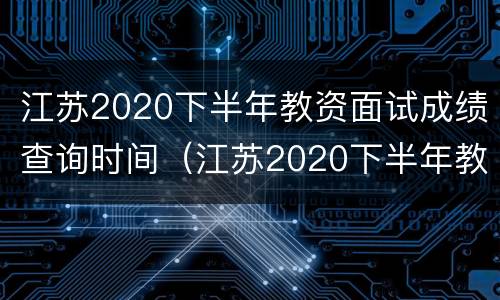 江苏2020下半年教资面试成绩查询时间（江苏2020下半年教资面试成绩查询时间是多少）