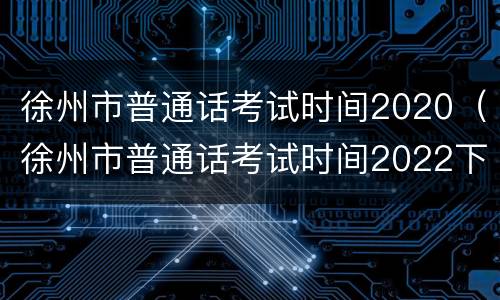 徐州市普通话考试时间2020（徐州市普通话考试时间2022下半年）