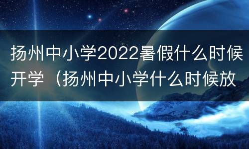 扬州中小学2022暑假什么时候开学（扬州中小学什么时候放暑假）