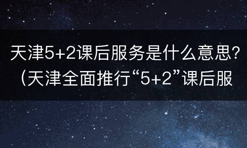 天津5+2课后服务是什么意思？（天津全面推行“5+2”课后服务）