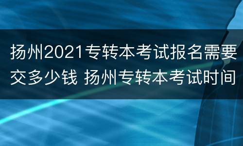 扬州2021专转本考试报名需要交多少钱 扬州专转本考试时间