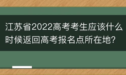 江苏省2022高考考生应该什么时候返回高考报名点所在地?