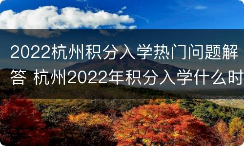 2022杭州积分入学热门问题解答 杭州2022年积分入学什么时候开始