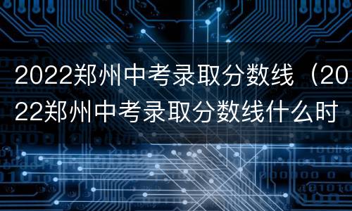 2022郑州中考录取分数线（2022郑州中考录取分数线什么时候公布）