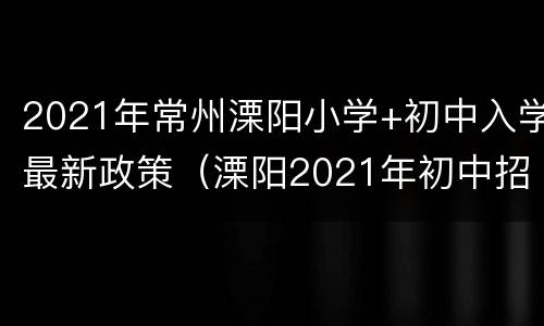 2021年常州溧阳小学+初中入学最新政策（溧阳2021年初中招生政策）