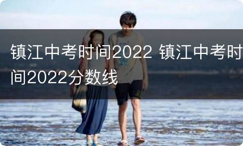 镇江中考时间2022 镇江中考时间2022分数线