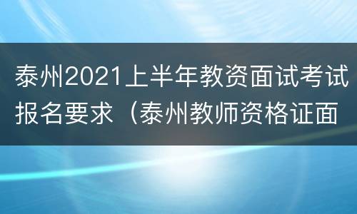 泰州2021上半年教资面试考试报名要求（泰州教师资格证面试报名时间）