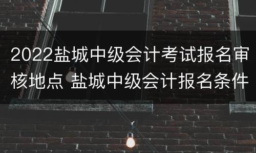 2022盐城中级会计考试报名审核地点 盐城中级会计报名条件