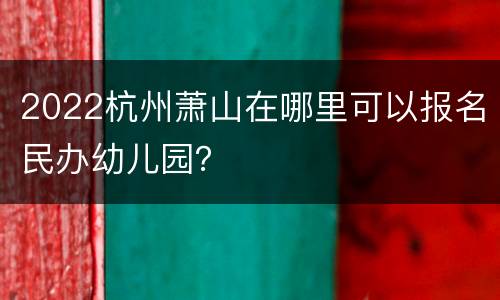 2022杭州萧山在哪里可以报名民办幼儿园？