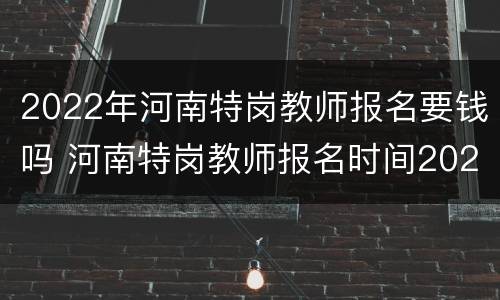 2022年河南特岗教师报名要钱吗 河南特岗教师报名时间2022