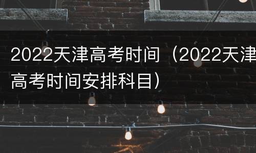 2022天津高考时间（2022天津高考时间安排科目）