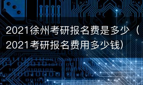 2021徐州考研报名费是多少（2021考研报名费用多少钱）