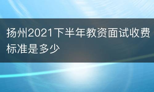 扬州2021下半年教资面试收费标准是多少