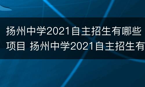 扬州中学2021自主招生有哪些项目 扬州中学2021自主招生有哪些项目呢