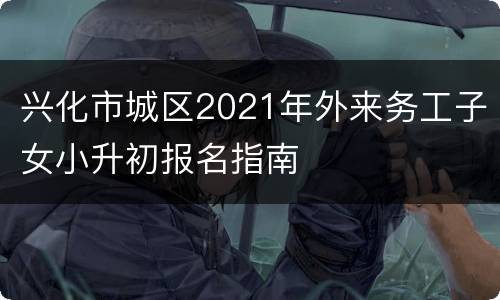 兴化市城区2021年外来务工子女小升初报名指南