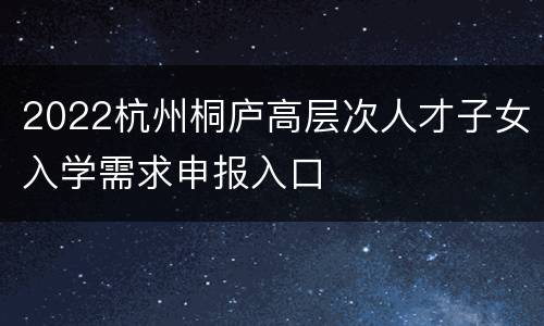 2022杭州桐庐高层次人才子女入学需求申报入口