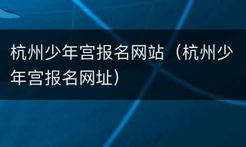 杭州少年宫报名网站（杭州少年宫报名网址）