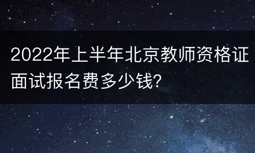 2022年上半年北京教师资格证面试报名费多少钱？