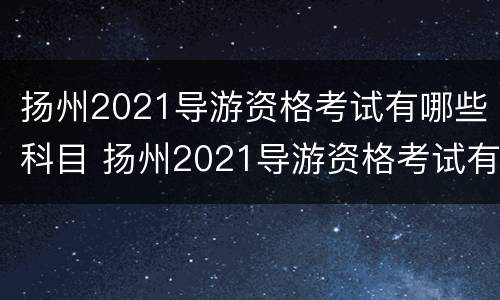 扬州2021导游资格考试有哪些科目 扬州2021导游资格考试有哪些科目呢