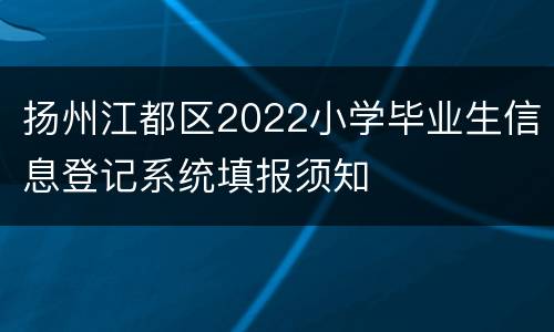 扬州江都区2022小学毕业生信息登记系统填报须知